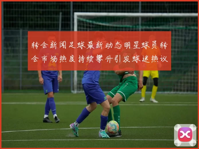 转会新闻足球最新动态明星球员转会市场热度持续攀升引发球迷热议