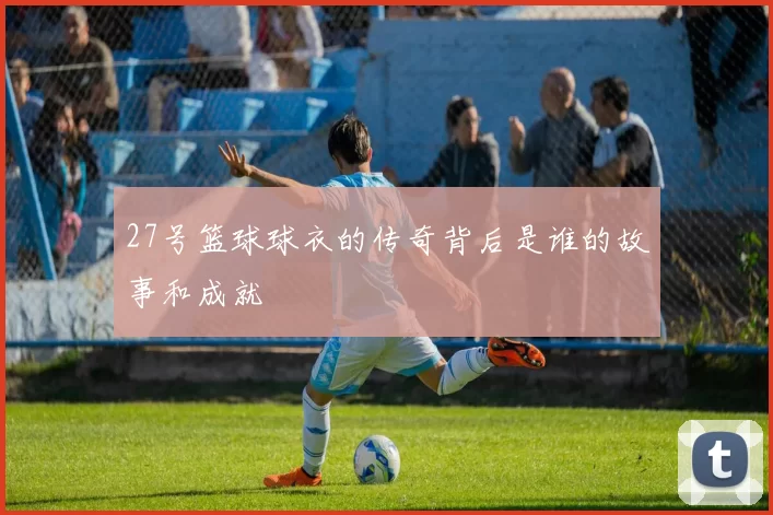 27号篮球球衣的传奇背后是谁的故事和成就