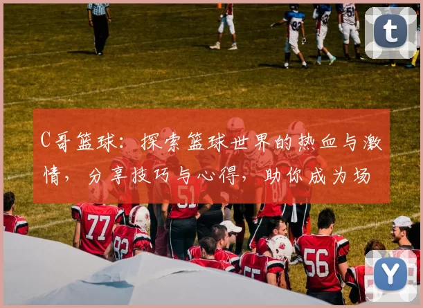 C哥篮球：探索篮球世界的热血与激情，分享技巧与心得，助你成为场上明星