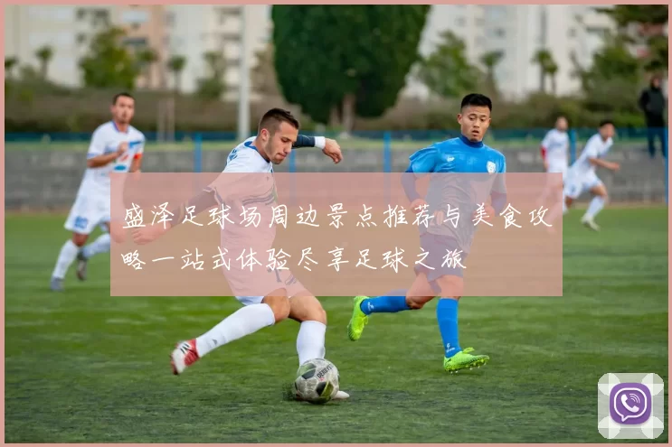 盛泽足球场周边景点推荐与美食攻略一站式体验尽享足球之旅