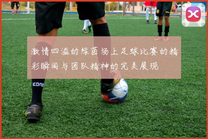 激情四溢的绿茵场上足球比赛的精彩瞬间与团队精神的完美展现